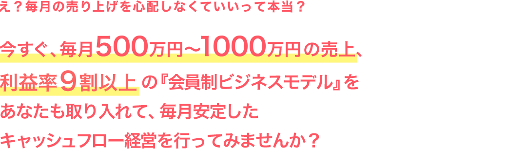 え？毎月の売り上げを心配しなくていいって本当？今すぐ、毎月500万円〜1000万円の売上、利益率９割以上の『会員制ビジネスモデル』をあなたも取り入れて、毎月安定したキャッシュフロー経営を行ってみませんか？