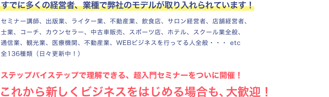 すでに多くの経営者、業種で弊社のモデルが取り入れられています！
セミナー講師、出版業、ライター業、不動産業、飲食店、サロン経営者、店舗経営者、士業、コーチ、カウンセラー、中古車販売、スポーツ店、ホテル、スクール業全般、通信業、観光業、医療機関、不動産業、ＷＥＢビジネスを行ってる人全般・・・etc　全136種類（日々更新中！）ステップバイステップで理解できる、超入門セミナーをついに開催！これから新しくビジネスをはじめる場合も、大歓迎！